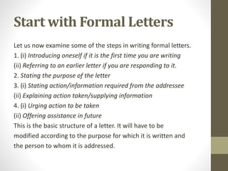 Start with Formal Letters
Let us now examine some of the steps in writing formal letters.
1. (i) Introducing oneself if it is the first time you are writing
(ii) Referring to an earlier letter if you are responding to it.
2. Stating the purpose of the letter
3. (i) Stating action/information required from the addressee
(ii) Explaining action taken/supplying information
4. (i) Urging action to be taken
(ii) Offering assistance in future
This is the basic structure of a letter. It will have to be
modified according to the purpose for which it is written and
the person to whom it is addressed.
 