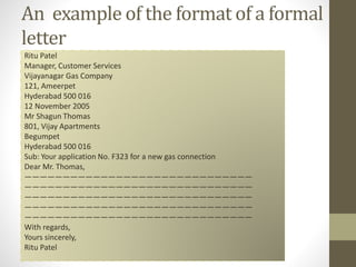 An example of the format of a formal
letter
Ritu Patel
Manager, Customer Services
Vijayanagar Gas Company
121, Ameerpet
Hyderabad 500 016
12 November 2005
Mr Shagun Thomas
801, Vijay Apartments
Begumpet
Hyderabad 500 016
Sub: Your application No. F323 for a new gas connection
Dear Mr. Thomas,
——————————————————————————————
——————————————————————————————
——————————————————————————————
——————————————————————————————
——————————————————————————————
With regards,
Yours sincerely,
Ritu Patel
 