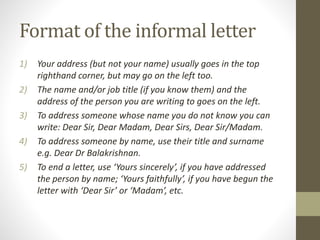 Format of the informal letter
1) Your address (but not your name) usually goes in the top
righthand corner, but may go on the left too.
2) The name and/or job title (if you know them) and the
address of the person you are writing to goes on the left.
3) To address someone whose name you do not know you can
write: Dear Sir, Dear Madam, Dear Sirs, Dear Sir/Madam.
4) To address someone by name, use their title and surname
e.g. Dear Dr Balakrishnan.
5) To end a letter, use ‘Yours sincerely’, if you have addressed
the person by name; ‘Yours faithfully’, if you have begun the
letter with ‘Dear Sir’ or ‘Madam’, etc.
 