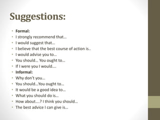 Suggestions:
• Formal:
• I strongly recommend that…
• I would suggest that…
• I believe that the best course of action is..
• I would advise you to…
• You should… You ought to…
• If I were you I would….
• Informal:
• Why don’t you…
• You should…You ought to…
• It would be a good idea to…
• What you should do is…
• How about….? I think you should…
• The best advice I can give is…
 