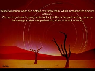 Since we cannot wash our clothes, we throw them, which increases the amount of trash.  We had to go back to using septic tanks, just like in the past century, because the sewage system stopped working due to the lack of water. 