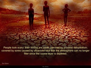 People look scary: their bodies are weak; parched by extreme dehydration; covered by sores caused by ultraviolet rays that the atmosphere can no longer filter since the ozone layer is depleted. 