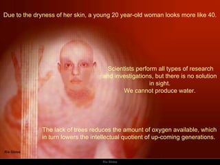 Due to the dryness of her skin, a young 20 year-old woman looks more like 40. The lack of trees reduces the amount of oxygen available, which in turn lowers the intellectual quotient of up-coming generations.    Scientists perform all types of research and investigations, but there is no solution in sight. We cannot produce water. 