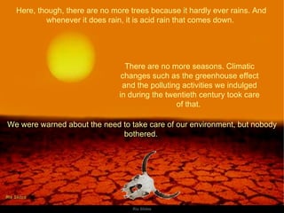 Here, though, there are no more trees because it hardly ever rains. And whenever it does rain, it is acid rain that comes down.  There are no more seasons. Climatic changes such as the greenhouse effect and the polluting activities we indulged in during the twentieth century took care of that.  We were warned about the need to take care of our environment, but nobody bothered.  