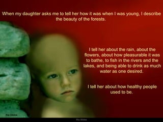 When my daughter asks me to tell her how it was when I was young, I describe the beauty of the forests.  I tell her about the rain, about the flowers, about how pleasurable it was to bathe, to fish in the rivers and the lakes, and being able to drink as much water as one desired.  I tell her about how healthy people used to be.  