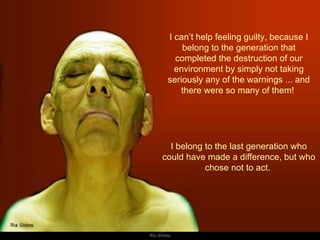 I can’t help feeling guilty, because I belong to the generation that completed the destruction of our environment by simply not taking seriously any of the warnings ... and there were so many of them!  I belong to the last generation who could have made a difference, but who chose not to act.  