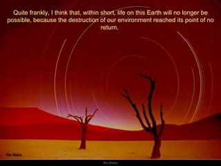 Quite frankly, I think that, within short, life on this Earth will no longer be possible, because the destruction of our environment reached its point of no return.  