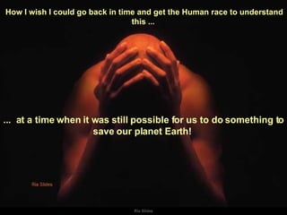 How I wish I could go back in time and get the Human race to understand this ...  ...  at a time when it was still possible for us to do something to save our planet Earth!  