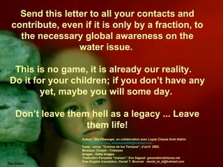 Send this letter to all your contacts and contribute, even if it is only by a fraction, to the necessary global awareness on the water issue.  This is no game, it is already our reality.  Do it for your children; if you don’t have any yet, maybe you will some day.  Don’t leave them hell as a legacy ... Leave them life! Auteur : Ria Ellwanger, en collaboration avec Lopez Chavez Ariel Alahin  [email_address] ,  alainlopez909@hotmail.com  Texte : revue  "Crónica de los Tiempos“, d’avril  2002. Musique: Chopin - Tristesse  Images : Getty Images Traduction française “maison”: Eva Sagasti  generationsfutures.net Free English translation: Daniel T. Brunner  [email_address] 