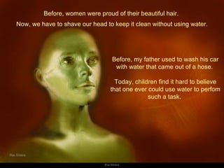 Before, women were proud of their beautiful hair.  Before, my father used to wash his car with water that came out of a hose.  Today, children find it hard to believe that one ever could use water to perfom such a task.  Now, we have to shave our head to keep it clean without using water. 