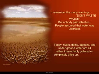 I remember the many warnings:  ”DON’T WASTE WATER” But nobody paid attention.  People assumed that water was unlimited.   Today, rivers, dams, lagoons, and  under-ground water are all either irremediably polluted or completely dried up.  