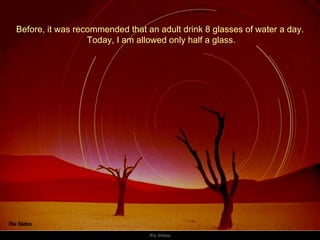 Before, it was recommended that an adult drink 8 glasses of water a day. Today, I am allowed only half a glass. 