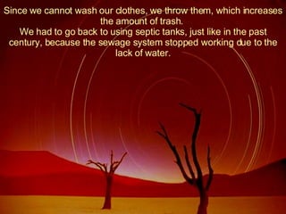 Since we cannot wash our clothes, we throw them, which increases the amount of trash.  We had to go back to using septic tanks, just like in the past century, because the sewage system stopped working due to the lack of water. 
