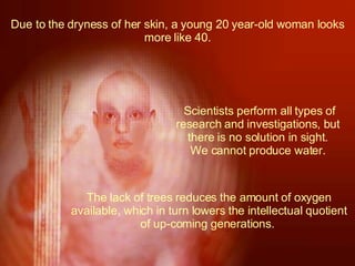 Due to the dryness of her skin, a young 20 year-old woman looks more like 40. The lack of trees reduces the amount of oxygen available, which in turn lowers the intellectual quotient of up-coming generations.    Scientists perform all types of research and investigations, but there is no solution in sight. We cannot produce water. 