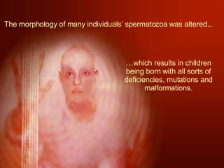 The morphology of many individuals’ spermatozoa was altered... … which results in children being born with all sorts of deficiencies, mutations and malformations. 