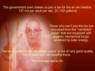The government even makes us pay a tax for the air we breathe: 137 m3 per adult per day. [31,102 gallons] Those who can’t pay the tax are expulsed from the “ventilated areas” that are equipped with gigantic mechanical lungs, powered by solar energy. The air supplied in the “ventilated areas” is not of very good quality, but at least one can breathe there.  The average age is 35. 
