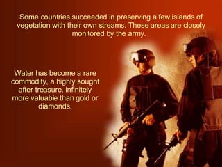 Some countries succeeded in preserving a few islands of vegetation with their own streams. These areas are closely monitored by the army.  Water has become a rare commodity, a highly sought after treasure, infinitely more valuable than gold or diamonds. 