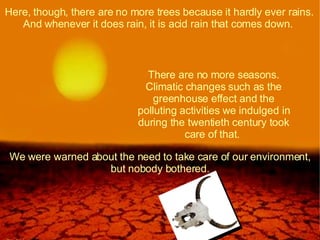 Here, though, there are no more trees because it hardly ever rains. And whenever it does rain, it is acid rain that comes down.  There are no more seasons. Climatic changes such as the greenhouse effect and the polluting activities we indulged in during the twentieth century took care of that.  We were warned about the need to take care of our environment, but nobody bothered. 
