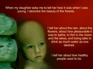 When my daughter asks me to tell her how it was when I was young, I describe the beauty of the forests.  I tell her about the rain, about the flowers, about how pleasurable it was to bathe, to fish in the rivers and the lakes, and being able to drink as much water as one desired.  I tell her about how healthy people used to be.  