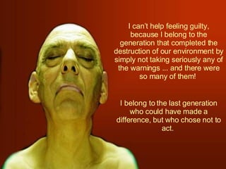 I can’t help feeling guilty, because I belong to the generation that completed the destruction of our environment by simply not taking seriously any of the warnings ... and there were so many of them!  I belong to the last generation who could have made a difference, but who chose not to act.  