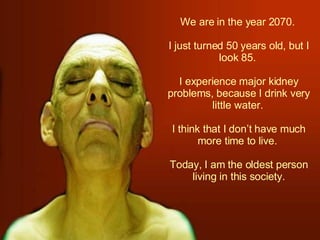 We are in the year 2070.  I just turned 50 years old, but I look 85.  I experience major kidney problems, because I drink very little water.  I think that I don’t have much more time to live.  Today, I am the oldest person living in this society. 