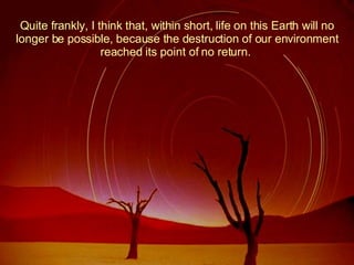 Quite frankly, I think that, within short, life on this Earth will no longer be possible, because the destruction of our environment reached its point of no return.  