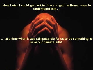 How I wish I could go back in time and get the Human race to understand this ...  ...  at a time when it was still possible for us to do something to save our planet Earth!  