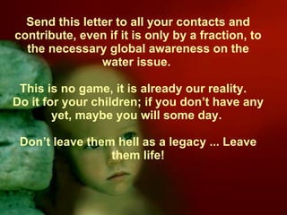 Send this letter to all your contacts and contribute, even if it is only by a fraction, to the necessary global awareness on the water issue.  This is no game, it is already our reality.  Do it for your children; if you don’t have any yet, maybe you will some day.  Don’t leave them hell as a legacy ... Leave them life! 
