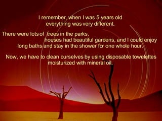 I remember, when I was 5 years old  There were lots of  trees in the parks,  houses had beautiful gardens, and I could enjoy long baths and stay in the shower for one whole hour.  everything was very different.  Now, we have to clean ourselves by using disposable towelettes moisturized with mineral oil.  