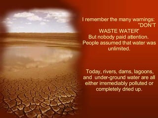I remember the many warnings:  ”DON’T WASTE WATER” But nobody paid attention.  People assumed that water was unlimited.   Today, rivers, dams, lagoons, and  under-ground water are all either irremediably polluted or completely dried up. 