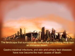 The landscape that surrounds us has turned into nothing more than an immense desert.  Gastro-intestinal infections, and skin and urinary tract diseases have now become the main causes of death.   