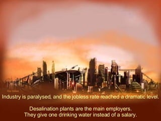 Industry is paralysed, and the jobless rate reached a dramatic level.  Desalination plants are the main employers. They give one drinking water instead of a salary. 