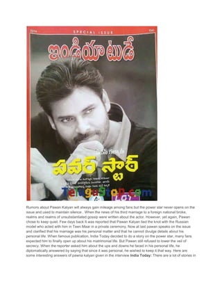 Rumors about Pawan Kalyan will always gain mileage among fans but the power star never opens on the
issue and used to maintain silence . When the news of his third marriage to a foreign national broke,
realms and realms of unsubstantiated gossip were written about the actor. However, yet again, Pawan
chose to keep quiet. Few days back It was reported that Pawan Kalyan tied the knot with the Russian
model who acted with him in Teen Maar in a private ceremony. Now at last pawan speaks on the issue
and clarified that his marriage was his personal matter and that he cannot divulge details about his
personal life. When famous publication, India Today decided to do a story on the power star, many fans
expected him to finally open up about his matrimonial life. But Pawan still refused to lower the veil of
secrecy. When the reporter asked him about the ups and downs he faced in his personal life, he
diplomatically answered by saying that since it was personal, he wished to keep it that way. Here are
some interesting answers of pawna kalyan given in the interview India Today: There are a lot of stories in

 