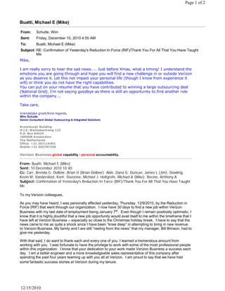 Page 1 of 2



Buatti, Michael E (Mike)

From:       Schutte, Wim
Sent:       Friday, December 10, 2010 4:55 AM
To:         Buatti, Michael E (Mike)
Subject: RE: Confirmation of Yesterday's Reduction In Force (RIF)/Thank You For All That You Have Taught
         Me
Mike,
 
I am really sorry to hear the sad news….. Just before Xmas, what a timing! I understand the
emotions you are going through and hope you will find a new challenge in or outside Verizon
as you deserve it. Let this not impact your personal life (though I know from experience it
will) or think you do not have the right capabilities.
You can put on your resume that you have contributed to winning a large outsourcing deal
(National Grid). I’m not saying goodbye as there is still an opportunity to find another role
within the company….
 
Take care,
 
Vriendelijke groet/Kind regards,
Wim Schutte
Senior Consultant Global Outsourcing & Integrated Solutions

Kroonburgh Building
H.J.E. Wenkebachweg 123
P.O. Box 94524
1090GM Amsterdam
The Netherlands
Office  +31 207116401
Mobile +31 655787348

Verizon Business global capability - personal accountability.

From: Buatti, Michael E (Mike)
Sent: 10 December 2010 10:40
Cc: Carr, Brenda G; Dolbier, Brian H (Brian Dolbier); Able, Dana G; Duncan, James L (Jim); Dowling,
Kevin M; Vandersloot, Kent; Stazzone, Michael J; Holtgrefe, Michael A (Mike); Recine, Anthony A
Subject: Confirmation of Yesterday's Reduction In Force (RIF)/Thank You For All That You Have Taught
Me
 
To my Verizon colleagues,
 
As you may have heard, I was personally affected yesterday, Thursday, 12/9/2010, by the Reduction in
Force (RIF) that went through our organization. I now have 30 days to find a new job within Verizon
Business with my last date of employment being January 7th.  Even though I remain positively optimistic, I 
know that it is highly doubtful that a new job opportunity would avail itself to me within the timeframe that I
have left at Verizon Business – especially so close to the Christmas holiday break. I have to say that the
news came to me as quite a shock since I have been “knee deep” in attempting to bring in new revenue
to Verizon Business. My family and I are still “reeling from the news” that my manager, Bill Brinson, had to
give me yesterday.
 
With that said, I do want to thank each and every one of you. I learned a tremendous amount from
working with you. I was fortunate to have the privilege to work with some of the most professional people
within this organization. I know that your dedication to your work made Verizon Business a success each
day.  I am a better engineer and a more knowledgeable sales representative of this company after 
spending the past four years teaming up with you all at Verizon. I am proud to say that we have had
some fantastic success stories at Verizon during my tenure.
 




12/15/2010
 