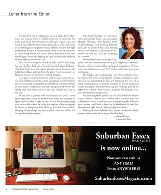 4  SUBURBAN ESSEX MAGAZINE  Winter 2008
My first ferry ride to Manhattan was on a bleak, drizzly after-
noon, and I was as jittery as a gerbil on my way to a new job. But
as the boat set off from Weehawken and began to glide across the
water, I was suddenly mesmerized, staring like a wide-eyed Texan
at a city that appeared as glamorous as a Tiffany’s window. For eight
spellbinding minutes, I was transformed from a harried commuter
to a love-struck tourist. Of course, half an hour later I was Cin-
derella again, desperately fighting to open my junky old umbrella
without jabbing out anyone’s eyes.
But I’ve never forgotten that ferry ride. And it’s that magic
that our “See New York Like a Tourist” story is all about: Rediscov-
ering New York, from the elegant Lincoln Center theaters to the
funky East Village galleries, from the pricey “store museums” on
Madison Avenue to 14th Street’s sidewalk bargains.
So if a pricey vacation isn’t in the cards for your family this sea-
son, don’t settle for second-best. Visit Manhattan! Just remember to
put on your tourist blinders (the ones that block out stinky subway
air, rude waiters, and bumper-car walks along jammed streets). I’m
betting that your family will have the time of their lives, and so
will you.
If you need a getaway with the emphasis on “away”, travel
agents agree that cruises are the best deals going. See our guide to
figure out which ship is right for you—so you won’t end up taking
your 10-year-old triplets on a ship that requires jackets and gowns
for dinner, or bring fussy Aunt Marie on a boatful of cannonball-
plunging 20-somethings. No matter which cruise you choose, it’ll
be a surefire hit for everyone.
Still haven’t finished (or started...?)
your gift-buying? Peruse our spectacular
Holiday Showcase, with fabulous items
from local shops. From stunning diamond
necklaces to practical but good-looking
boots, you’ll find the ideal present for ev-
eryone on your list. Then get soemthing
for yourself!
All that shopping can work up an ap-
petite, and our restaurant critic has a great suggestion: Montclair’s
Fascino, with its creative dishes and superb atmosphere. Or for a
cozy meal at home, try one of the “comfort food” casseroles on our
recipe page.
The holidays can be exhilarating—but they can also be stress-
ful. Our health writer reveals that the simplest, most effective rem-
edy is as easy as breathing. In fact, it IS breathing. But most of us
need a little guidance to breathe correctly, so try our quick and
simple techniques. Stress, however, can also challenge us in all the
right ways, as Barry Farber reveals in a column that may give you a
new perspective on tough times.
See your neighbors decked out for two wonderful benefit
events, choose a concert (or a million other activities) from our
Calendar of Events, or mull over your astrological guide. Whatever
your interest, you’ll find it here—or in Manhattan. It looks like
Dorothy was right after all. There’s no place like home.
Wishing all of our Suburban Essex friends a wonderful holiday
season—and an even better start to the New Year!
				 —Naomi Kenan
Editor-in-Chief
Letter from the Editor
is now online...
Now you can visit us
ANYTIME!
From ANYWHERE!
SuburbanEssexMagazine.com
 