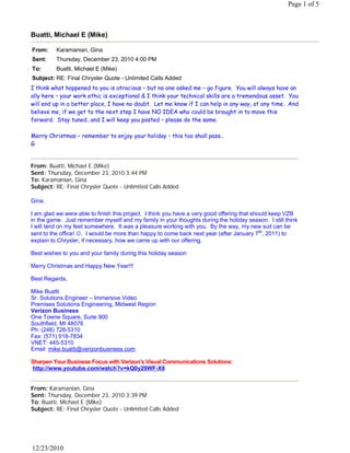Page 1 of 5



Buatti, Michael E (Mike)

From:     Karamanian, Gina
Sent:     Thursday, December 23, 2010 4:00 PM
To:       Buatti, Michael E (Mike)
Subject: RE: Final Chrysler Quote - Unlimited Calls Added
I think what happened to you is atrocious – but no one asked me – go figure.  You will always have an
ally here – your work ethic is exceptional & I think your technical skills are a tremendous asset.  You
will end up in a better place, I have no doubt.  Let me know if I can help in any way, at any time.  And
believe me, if we get to the next step I have NO IDEA who could be brought in to move this
forward.  Stay tuned…and I will keep you posted – please do the same.
 
Merry Christmas – remember to enjoy your holiday – this too shall pass…
G
 

From: Buatti, Michael E (Mike)
Sent: Thursday, December 23, 2010 3:44 PM
To: Karamanian, Gina
Subject: RE: Final Chrysler Quote - Unlimited Calls Added
 
Gina,
 
I am glad we were able to finish this project. I think you have a very good offering that should keep VZB
in the game. Just remember myself and my family in your thoughts during the holiday season. I still think
I will land on my feet somewhere. It was a pleasure working with you. By the way, my new suit can be
sent to the office! .  I would be more than happy to come back next year (after January 7th, 2011) to
explain to Chrysler, if necessary, how we came up with our offering.
 
Best wishes to you and your family during this holiday season
 
Merry Christmas and Happy New Year!!!
 
Best Regards,
 
Mike Buatti
Sr. Solutions Engineer – Immersive Video
Premises Solutions Engineering, Midwest Region
Verizon Business
One Towne Square, Suite 900
Southfield, MI 48076
Ph: (248) 728-5310
Fax: (571) 918-7834
VNET: 445-5310
Email: mike.buatti@verizonbusiness.com
 
Sharpen Your Business Focus with Verizon’s Visual Communications Solutions:
 http://www.youtube.com/watch?v=kQ0y29WF-X8
 

From: Karamanian, Gina
Sent: Thursday, December 23, 2010 3:39 PM
To: Buatti, Michael E (Mike)
Subject: RE: Final Chrysler Quote - Unlimited Calls Added
 




12/23/2010
 