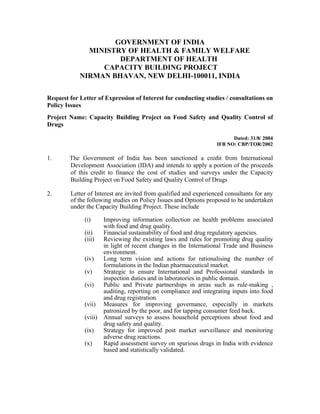 GOVERNMENT OF INDIA
              MINISTRY OF HEALTH & FAMILY WELFARE
                     DEPARTMENT OF HEALTH
                 CAPACITY BUILDING PROJECT
            NIRMAN BHAVAN, NEW DELHI-100011, INDIA

Request for Letter of Expression of Interest for conducting studies / consultations on
Policy Issues
Project Name: Capacity Building Project on Food Safety and Quality Control of
Drugs

                                                                        Dated: 31/8/ 2004
                                                                  IFB NO: CBP/TOR/2002

1.      The Government of India has been sanctioned a credit from International
        Development Association (IDA) and intends to apply a portion of the proceeds
        of this credit to finance the cost of studies and surveys under the Capacity
        Building Project on Food Safety and Quality Control of Drugs

2.      Letter of Interest are invited from qualified and experienced consultants for any
        of the following studies on Policy Issues and Options proposed to be undertaken
        under the Capacity Building Project. These include

              (i)    Improving information collection on health problems associated
                     with food and drug quality.
              (ii)   Financial sustainability of food and drug regulatory agencies.
              (iii) Reviewing the existing laws and rules for promoting drug quality
                     in light of recent changes in the International Trade and Business
                     environment.
              (iv)   Long term vision and actions for rationalising the number of
                     formulations in the Indian pharmaceutical market.
              (v)    Strategic to ensure International and Professional standards in
                     inspection duties and in laboratories in public domain.
              (vi)   Public and Private partnerships in areas such as rule-making ,
                     auditing, reporting on compliance and integrating inputs into food
                     and drug registration.
              (vii) Measures for improving governance, especially in markets
                     patronized by the poor, and for tapping consumer feed back.
              (viii) Annual surveys to assess household perceptions about food and
                     drug safety and quality.
              (ix)   Strategy for improved post market surveillance and monitoring
                     adverse drug reactions.
              (x)    Rapid assessment survey on spurious drugs in India with evidence
                     based and statistically validated.
 