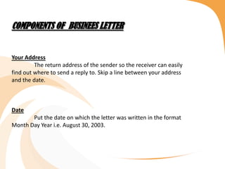 COMPONENTS OF BUSINEES LETTER
Your Address
The return address of the sender so the receiver can easily
find out where to send a reply to. Skip a line between your address
and the date.
Date
Put the date on which the letter was written in the format
Month Day Year i.e. August 30, 2003.
 