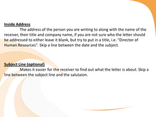Inside Address
The address of the person you are writing to along with the name of the
receiver, their title and company name, if you are not sure who the letter should
be addressed to either leave it blank, but try to put in a title, i.e. "Director of
Human Resources". Skip a line between the date and the subject.
Subject Line (optional)
Makes it easier for the receiver to find out what the letter is about. Skip a
line between the subject line and the salutaion.
 