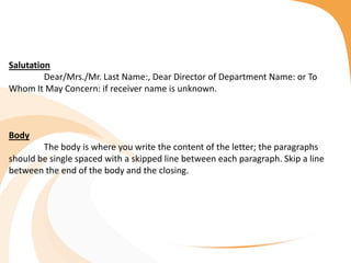 Salutation
Dear/Mrs./Mr. Last Name:, Dear Director of Department Name: or To
Whom It May Concern: if receiver name is unknown.
Body
The body is where you write the content of the letter; the paragraphs
should be single spaced with a skipped line between each paragraph. Skip a line
between the end of the body and the closing.
 