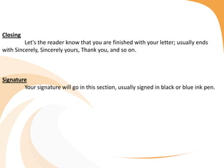 Closing
Let's the reader know that you are finished with your letter; usually ends
with Sincerely, Sincerely yours, Thank you, and so on.
Signature
Your signature will go in this section, usually signed in black or blue ink pen.
 