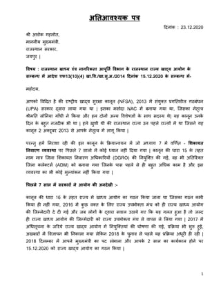 1
अतिआवश्यक पत्र
दिन ांक : 23.12.2020
श्री अशोक गहलोत,
म ननीय मुख्यमांत्री,
र जस्थ न सरक र,
जयपुर |
ववषय : राजस्थान खाध्य एंव नागररकिा आपूतिि ववभाग के राजस्थान राज्य खाद्य आयोग के
सम्बन्ध में आदेश एफ13(10)(4) खा.वव./खा.सु.अ./2014 ददनांक 15.12.2020 के सम्बन्ध में-
महोिय,
आपको विदित है की र ष्ट्रीय ख द्य सुरक्ष क नून (NFSA), 2013 में सांयुक्त प्रगततशील गठबांधन
(UPA) सरक र द्ि र ल य गय थ | इसक मसोि NAC में बन य गय थ , जजसक नेतृत्ि
श्रीमतत सोतनय ग ाँधी ने ककय और हम िोनों अन्य विशेषज्ञों के स थ सिस्य थे| यह क नून उनके
दिल के बहुत नजिीक भी थ | हमे ख़ुशी थी की र जस्थ न र ज्य उन पहले र ज्यों में थ जजसने यह
क नून 2 अक्टूबर 2013 से आपके नेतृत्ि में ल गू ककय |
परन्तु हमें तनर श रही की इस क नून के किय न्ियन में जो अध्य य 7 में िर्णित - शशकायि
तनवारण व्यवस्था पर वपछले 7 स लो में कोई ध्य न नहीां दिय गय | क नून की ध र 15 के तहत
न म म त्र जजल शशक यत तनि रण अधधक ररयों (DGRO) की तनयुजक्त की गई, िह भी अततररक्त
जजल कलेक्टसि (ADM) को बन य गय जजनके प स पहले से ही बहुत अधधक क म है और इस
व्यिस्थ क भी कोई मुलय ांकन नहीां ककय गय |
वपछले 7 साल में सरकारों ने आयोग की अनदेखी :-
क नून की ध र 16 के तहत र ज्य में ख ध्य आयोग क गठन ककय ज न थ जजसक गठन कभी
ककय ही नहीां गय , 2016 में कु छ िक्त के शलए र ज्य उपभोक्त मांच को ही र ज्य ख ध्य आयोग
की जजम्मेि री िे िी गई और जब लोगों के द्ि र सि ल उठ ये गए कक यह गलत हुआ है तो जलि
ही र ज्य ख ध्य आयोग की जजम्मेि री को र ज्य उपभोक्त मांच से ि पस ले शलय गय | 2017 में
अधधसूचन के जररये र ज्य ख द्य आयोग में तनयुजक्तय ां की घोषण की गई, प्रकिय भी शुरू हुई,
अखब रों में विज्ञ पन भी तनक ल गय लेककन 2018 के चुन ि से पहले यह प्रकिय अधूरी ही रही |
2018 दिसम्बर में आपने मुख्यमांत्री क पि सांभ ल और आपके 2 स ल क क यिक ल होने पर
15.12.2020 को र ज्य ख द्य आयोग क गठन ककय |
 