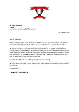 Mr Gavin Masterton
Director
Dunfermline Athletic Football Club Limited

                                                                                 27th February 2013



Dear Mr Masterton

Thank you for your letter dated 26th February 2013 and for your agreement to meet with The Pars
Community, without precondition, on the basis of our letter to you dated 25th February 2013.

We look forward to the meeting which, for the convenience of all parties and as indicated in our
letter to you of 25th February 2013, we propose is held within 72 hours of publication by Companies
House of the 2012 audited accounts of Charlestown Holdings Limited, Dunfermline Athletic Football
Club Limited and East End Park Limited. We understand that if not already done so, these accounts
must by law be filed by close of business tomorrow.

We will invite Mr Paul Goodwin of Supporters Direct to the meeting.

We will respond promptly on receipt of your further advice regarding the detailed arrangements for
our meeting.

Yours sincerely,

The Pars Community
 