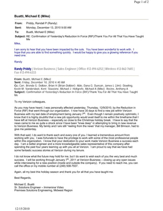 Page 1 of 2



Buatti, Michael E (Mike)

From:     Priddy, Randall P (Randy)
Sent:     Monday, December 13, 2010 9:00 AM
To:       Buatti, Michael E (Mike)
Subject: RE: Confirmation of Yesterday's Reduction In Force (RIF)/Thank You For All That You Have Taught
         Me
Mike,
 
I am sorry to hear that you have been impacted by the cuts. You have been wonderful to work with. I
hope that you are able to find something quickly. I would be happy to give you a glowing reference if you
need one.
 
Randy 
 
Randy Priddy | Verizon Business | Sales Engineer | Office 412-494-6252 | Wireless 412-862-7685 |
Fax 412-494-6333

From: Buatti, Michael E (Mike)
Sent: Friday, December 10, 2010 4:40 AM
Cc: Carr, Brenda G; Dolbier, Brian H (Brian Dolbier); Able, Dana G; Duncan, James L (Jim); Dowling,
Kevin M; Vandersloot, Kent; Stazzone, Michael J; Holtgrefe, Michael A (Mike); Recine, Anthony A
Subject: Confirmation of Yesterday's Reduction In Force (RIF)/Thank You For All That You Have Taught
Me
 
To my Verizon colleagues,
 
As you may have heard, I was personally affected yesterday, Thursday, 12/9/2010, by the Reduction in
Force (RIF) that went through our organization. I now have 30 days to find a new job within Verizon
Business with my last date of employment being January 7th.  Even though I remain positively optimistic, I 
know that it is highly doubtful that a new job opportunity would avail itself to me within the timeframe that I
have left at Verizon Business – especially so close to the Christmas holiday break. I have to say that the
news came to me as quite a shock since I have been “knee deep” in attempting to bring in new revenue
to Verizon Business. My family and I are still “reeling from the news” that my manager, Bill Brinson, had to
give me yesterday.
 
With that said, I do want to thank each and every one of you. I learned a tremendous amount from
working with you. I was fortunate to have the privilege to work with some of the most professional people
within this organization. I know that your dedication to your work made Verizon Business a success each
day.  I am a better engineer and a more knowledgeable sales representative of this company after 
spending the past four years teaming up with you all at Verizon. I am proud to say that we have had
some fantastic success stories at Verizon during my tenure.
 
I do not know what the future may hold for me, but I do want to wish each of you the very best and much
success.  I will be working through January 7th, 2011 at Verizon Business – closing up any open issues
while interviewing for a new position (inside and outside the company). If you need to reach me, you can
call the office or my mobile number at (248) 508-7937.  
 
Again, all my best this holiday season and thank you for all that you have taught me.
 
Best Regards,
 
Michael E. Buatti
Sr. Solutions Engineer – Immersive Video
Premises Solutions Engineering, Midwest Region




12/15/2010
 