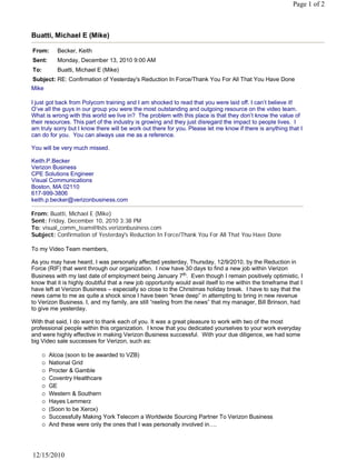 Page 1 of 2



Buatti, Michael E (Mike)

From:     Becker, Keith
Sent:     Monday, December 13, 2010 9:00 AM
To:       Buatti, Michael E (Mike)
Subject: RE: Confirmation of Yesterday's Reduction In Force/Thank You For All That You Have Done
Mike
 
I just got back from Polycom training and I am shocked to read that you were laid off. I can’t believe it!
O’ve all the guys in our group you were the most outstanding and outgoing resource on the video team.
What is wrong with this world we live in?  The problem with this place is that they don’t know the value of
their resources. This part of the industry is growing and they just disregard the impact to people lives.  I
am truly sorry but I know there will be work out there for you. Please let me know if there is anything that I
can do for you. You can always use me as a reference.
 
You will be very much missed.
 
Keith.P.Becker
Verizon Business
CPE Solutions Engineer
Visual Communications
Boston, MA 02110
617-999-3806
keith.p.becker@verizonbusiness.com

From: Buatti, Michael E (Mike)
Sent: Friday, December 10, 2010 3:38 PM
To: visual_comm_team@lists.verizonbusiness.com
Subject: Confirmation of Yesterday's Reduction In Force/Thank You For All That You Have Done
 
To my Video Team members,
 
As you may have heard, I was personally affected yesterday, Thursday, 12/9/2010, by the Reduction in
Force (RIF) that went through our organization. I now have 30 days to find a new job within Verizon
Business with my last date of employment being January 7th.  Even though I remain positively optimistic, I 
know that it is highly doubtful that a new job opportunity would avail itself to me within the timeframe that I
have left at Verizon Business – especially so close to the Christmas holiday break. I have to say that the
news came to me as quite a shock since I have been “knee deep” in attempting to bring in new revenue
to Verizon Business. I, and my family, are still “reeling from the news” that my manager, Bill Brinson, had
to give me yesterday.
 
With that said, I do want to thank each of you. It was a great pleasure to work with two of the most
professional people within this organization. I know that you dedicated yourselves to your work everyday
and were highly effective in making Verizon Business successful. With your due diligence, we had some
big Video sale successes for Verizon, such as:
 
      Alcoa (soon to be awarded to VZB)
      National Grid
      Procter & Gamble
      Coventry Healthcare
      GE
      Western & Southern
      Hayes Lemmerz
      (Soon to be Xerox)
      Successfully Making York Telecom a Worldwide Sourcing Partner To Verizon Business
      And these were only the ones that I was personally involved in….




12/15/2010
 