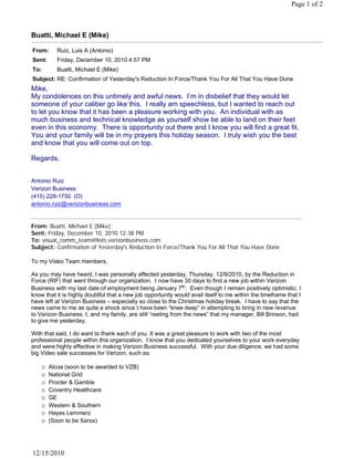 Page 1 of 2



Buatti, Michael E (Mike)

From:     Ruiz, Luis A (Antonio)
Sent:     Friday, December 10, 2010 4:57 PM
To:       Buatti, Michael E (Mike)
Subject: RE: Confirmation of Yesterday's Reduction In Force/Thank You For All That You Have Done
Mike,
My condolences on this untimely and awful news. I’m in disbelief that they would let
someone of your caliber go like this. I really am speechless, but I wanted to reach out
to let you know that it has been a pleasure working with you. An individual with as
much business and technical knowledge as yourself show be able to land on their feet
even in this economy. There is opportunity out there and I know you will find a great fit.
You and your family will be in my prayers this holiday season. I truly wish you the best
and know that you will come out on top.
 
Regards,
 

Antonio Ruiz
Verizon Business
(415) 228-1750  (O)
antonio.ruiz@verizonbusiness.com


From: Buatti, Michael E (Mike)
Sent: Friday, December 10, 2010 12:38 PM
To: visual_comm_team@lists.verizonbusiness.com
Subject: Confirmation of Yesterday's Reduction In Force/Thank You For All That You Have Done
 
To my Video Team members,
 
As you may have heard, I was personally affected yesterday, Thursday, 12/9/2010, by the Reduction in
Force (RIF) that went through our organization. I now have 30 days to find a new job within Verizon
Business with my last date of employment being January 7th.  Even though I remain positively optimistic, I 
know that it is highly doubtful that a new job opportunity would avail itself to me within the timeframe that I
have left at Verizon Business – especially so close to the Christmas holiday break. I have to say that the
news came to me as quite a shock since I have been “knee deep” in attempting to bring in new revenue
to Verizon Business. I, and my family, are still “reeling from the news” that my manager, Bill Brinson, had
to give me yesterday.
 
With that said, I do want to thank each of you. It was a great pleasure to work with two of the most
professional people within this organization. I know that you dedicated yourselves to your work everyday
and were highly effective in making Verizon Business successful. With your due diligence, we had some
big Video sale successes for Verizon, such as:
 
      Alcoa (soon to be awarded to VZB)
      National Grid
      Procter & Gamble
      Coventry Healthcare
      GE
      Western & Southern
      Hayes Lemmerz
      (Soon to be Xerox)




12/15/2010
 