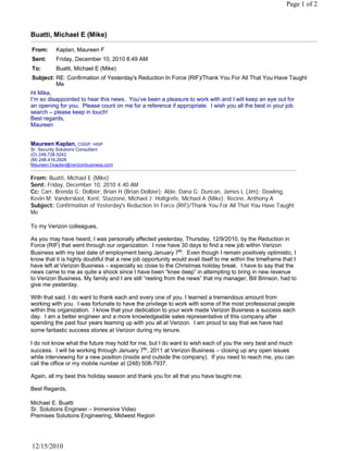 Page 1 of 2



Buatti, Michael E (Mike)

From:      Kaplan, Maureen F
Sent:      Friday, December 10, 2010 8:49 AM
To:        Buatti, Michael E (Mike)
Subject: RE: Confirmation of Yesterday's Reduction In Force (RIF)/Thank You For All That You Have Taught
         Me
Hi Mike,
I’m so disappointed to hear this news. You’ve been a pleasure to work with and I will keep an eye out for
an opening for you. Please count on me for a reference if appropriate. I wish you all the best in your job
search – please keep in touch!
Best regards,
Maureen
 
 
Maureen Kaplan, CISSP, HISP
Sr. Security Solutions Consultant
(O) 248.728.5242
(M) 248.416.2926
Maureen.f.kaplan@verizonbusiness.com

From: Buatti, Michael E (Mike)
Sent: Friday, December 10, 2010 4:40 AM
Cc: Carr, Brenda G; Dolbier, Brian H (Brian Dolbier); Able, Dana G; Duncan, James L (Jim); Dowling,
Kevin M; Vandersloot, Kent; Stazzone, Michael J; Holtgrefe, Michael A (Mike); Recine, Anthony A
Subject: Confirmation of Yesterday's Reduction In Force (RIF)/Thank You For All That You Have Taught
Me
 
To my Verizon colleagues,
 
As you may have heard, I was personally affected yesterday, Thursday, 12/9/2010, by the Reduction in
Force (RIF) that went through our organization. I now have 30 days to find a new job within Verizon
Business with my last date of employment being January 7th.  Even though I remain positively optimistic, I 
know that it is highly doubtful that a new job opportunity would avail itself to me within the timeframe that I
have left at Verizon Business – especially so close to the Christmas holiday break. I have to say that the
news came to me as quite a shock since I have been “knee deep” in attempting to bring in new revenue
to Verizon Business. My family and I are still “reeling from the news” that my manager, Bill Brinson, had to
give me yesterday.
 
With that said, I do want to thank each and every one of you. I learned a tremendous amount from
working with you. I was fortunate to have the privilege to work with some of the most professional people
within this organization. I know that your dedication to your work made Verizon Business a success each
day.  I am a better engineer and a more knowledgeable sales representative of this company after 
spending the past four years teaming up with you all at Verizon. I am proud to say that we have had
some fantastic success stories at Verizon during my tenure.
 
I do not know what the future may hold for me, but I do want to wish each of you the very best and much
success.  I will be working through January 7th, 2011 at Verizon Business – closing up any open issues
while interviewing for a new position (inside and outside the company). If you need to reach me, you can
call the office or my mobile number at (248) 508-7937.  
 
Again, all my best this holiday season and thank you for all that you have taught me.
 
Best Regards,
 
Michael E. Buatti
Sr. Solutions Engineer – Immersive Video
Premises Solutions Engineering, Midwest Region




12/15/2010
 
