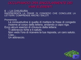 OCCUPIAMOCI ORA SINGOLARMENTE DEIOCCUPIAMOCI ORA SINGOLARMENTE DEI
VARI ELEMENTIVARI ELEMENTI
6 – LA CHIUSURA
RAPPRESENTA LA FRASE DI CONGEDO CHE CONCLUDE LA
LETTERA. COMPRENDE ANCHE I SALUTI
Promemoria
-
La consuetudine è quella di mettere la frase di congedo
insieme al corpo della lettera, andando a capo riga.
Ecco alcuni esempi di chiusura della lettera:
-
Ti abbraccio forte e ti saluto.
-
Non vedo l'ora di ricevere la tua risposta, un caro saluto.
-
Ciao...
-
Un abbraccio.
 