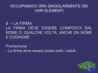 OCCUPIAMOCI ORA SINGOLARMENTE DEI
VARI ELEMENTI
8 – LA FIRMA
LA FIRMA DEVE ESSERE COMPOSTA DAL
NOME O, QUALCHE VOLTA, ANCHE DA NOME
E COGNOME.
Promemoria
- La firma deve essere posta sotto i saluti.
 