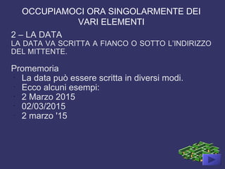 OCCUPIAMOCI ORA SINGOLARMENTE DEI
VARI ELEMENTI
2 – LA DATA
LA DATA VA SCRITTA A FIANCO O SOTTO L’INDIRIZZO
DEL MITTENTE.
Promemoria
-
La data può essere scritta in diversi modi.
-
Ecco alcuni esempi:
-
2 Marzo 2015
-
02/03/2015
-
2 marzo '15
 